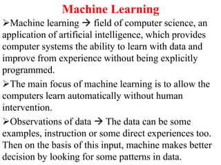 Machine Learning
Machine learning  field of computer science, an
application of artificial intelligence, which provides
computer systems the ability to learn with data and
improve from experience without being explicitly
programmed.
The main focus of machine learning is to allow the
computers learn automatically without human
intervention.
Observations of data  The data can be some
examples, instruction or some direct experiences too.
Then on the basis of this input, machine makes better
decision by looking for some patterns in data.
 