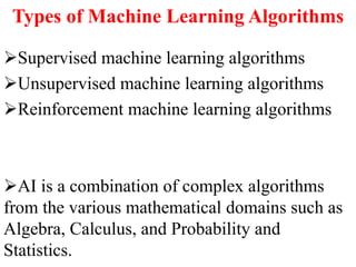 Types of Machine Learning Algorithms
Supervised machine learning algorithms
Unsupervised machine learning algorithms
Reinforcement machine learning algorithms
AI is a combination of complex algorithms
from the various mathematical domains such as
Algebra, Calculus, and Probability and
Statistics.
 
