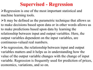 Supervised - Regression
Regression is one of the most important statistical and
machine learning tools.
It may be defined as the parametric technique that allows us
to make decisions based upon data or in other words allows us
to make predictions based upon data by learning the
relationship between input and output variables. Here, the
output variables dependent on the input variables, are
continuous-valued real numbers.
In regression, the relationship between input and output
variables matters and it helps us in understanding how the
value of the output variable changes with the change of input
variable. Regression is frequently used for prediction of prices,
economics, variations, and so on.
 