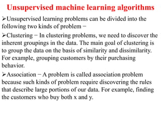 Unsupervised machine learning algorithms
Unsupervised learning problems can be divided into the
following two kinds of problem −
Clustering − In clustering problems, we need to discover the
inherent groupings in the data. The main goal of clustering is
to group the data on the basis of similarity and dissimilarity.
For example, grouping customers by their purchasing
behavior.
Association − A problem is called association problem
because such kinds of problem require discovering the rules
that describe large portions of our data. For example, finding
the customers who buy both x and y.
 