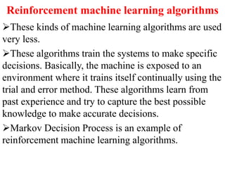 Reinforcement machine learning algorithms
These kinds of machine learning algorithms are used
very less.
These algorithms train the systems to make specific
decisions. Basically, the machine is exposed to an
environment where it trains itself continually using the
trial and error method. These algorithms learn from
past experience and try to capture the best possible
knowledge to make accurate decisions.
Markov Decision Process is an example of
reinforcement machine learning algorithms.
 