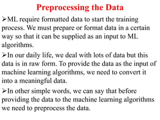 Preprocessing the Data
ML require formatted data to start the training
process. We must prepare or format data in a certain
way so that it can be supplied as an input to ML
algorithms.
In our daily life, we deal with lots of data but this
data is in raw form. To provide the data as the input of
machine learning algorithms, we need to convert it
into a meaningful data.
In other simple words, we can say that before
providing the data to the machine learning algorithms
we need to preprocess the data.
 