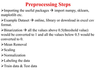 Preprocessing Steps
Importing the useful packages  import numpy, sklearn,
matplotlib etc.
Example Dataset  online, library or download in excel csv
format.
Binarization  all the values above 0.5(threshold value)
would be converted to 1 and all the values below 0.5 would be
converted to 0.
Mean Removal
Scaling
Normalization
Labeling the data
Train data & Test data
 
