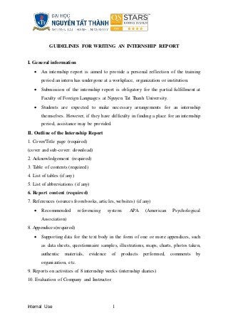Internal Use 1
GUIDELINES FOR WRITING AN INTERNSHIP REPORT
I. General information
 An internship report is aimed to provide a personal reflection of the training
period an intern has undergone at a workplace, organization or institution.
 Submission of the internship report is obligatory for the partial fulfillment at
Faculty of Foreign Languages at Nguyen Tat Thanh University.
 Students are expected to make necessary arrangements for an internship
themselves. However, if they have difficulty in finding a place for an internship
period, assistance may be provided.
II. Outline of the Internship Report
1. Cover/Title page (required)
(cover and sub-cover: download)
2. Acknowledgement (required)
3. Table of contents (required)
4. List of tables (if any)
5. List of abbreviations (if any)
6. Report content (required)
7. References (sources from books, articles, websites) (if any)
 Recommended referencing system: APA (American Psychological
Association)
8. Appendices(required)
 Supporting data for the text body in the form of one or more appendices, such
as data sheets, questionnaire samples, illustrations, maps, charts, photos taken,
authentic materials, evidence of products performed, comments by
organization, etc.
9. Reports on activities of 8 internship weeks (internship diaries)
10. Evaluation of Company and Instructor
 