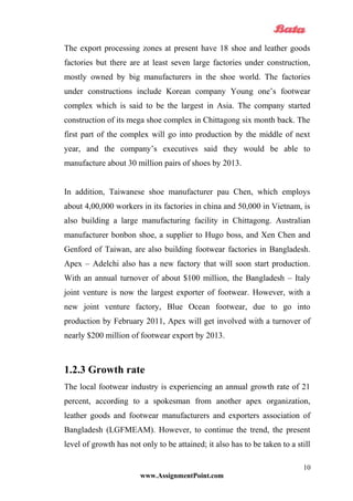 The export processing zones at present have 18 shoe and leather goods
factories but there are at least seven large factories under construction,
mostly owned by big manufacturers in the shoe world. The factories
under constructions include Korean company Young one’s footwear
complex which is said to be the largest in Asia. The company started
construction of its mega shoe complex in Chittagong six month back. The
first part of the complex will go into production by the middle of next
year, and the company’s executives said they would be able to
manufacture about 30 million pairs of shoes by 2013.
In addition, Taiwanese shoe manufacturer pau Chen, which employs
about 4,00,000 workers in its factories in china and 50,000 in Vietnam, is
also building a large manufacturing facility in Chittagong. Australian
manufacturer bonbon shoe, a supplier to Hugo boss, and Xen Chen and
Genford of Taiwan, are also building footwear factories in Bangladesh.
Apex – Adelchi also has a new factory that will soon start production.
With an annual turnover of about $100 million, the Bangladesh – Italy
joint venture is now the largest exporter of footwear. However, with a
new joint venture factory, Blue Ocean footwear, due to go into
production by February 2011, Apex will get involved with a turnover of
nearly $200 million of footwear export by 2013.
1.2.3 Growth rate
The local footwear industry is experiencing an annual growth rate of 21
percent, according to a spokesman from another apex organization,
leather goods and footwear manufacturers and exporters association of
Bangladesh (LGFMEAM). However, to continue the trend, the present
level of growth has not only to be attained; it also has to be taken to a still
www.AssignmentPoint.com
10
 
