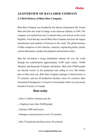 2.0 OVERVIEW OF BATA SHOE COMPANY
2.1 Brief history of Bata Shoe Company
Bata Shoe Company was founded by the famous entrepreneur Mr. Tomas
Bata who blew the wind of change in the footwear industry in 1894. The
company was started from zlin, Czechoslovakia, now known as the Czech
Republic. From that day onward Bata Shoe Company has been the largest
manufacturer and marketer of footwear in the world. The global business
of Bata comprises of shoe factories, tanneries, engineering plants, quality
control laboratories, product development and research centers.
Bata has developed a strong distribution channel all over the world
through the establishment approximately 6,300 retail outlets, 10,000
franchise and thousands of deports and dealers. More then 50,000 people
are directly involve in the production and selling of over 300 million
pairs of shoe each year. Bata Shoe Company manages a retail presence in
55 countries, and run 40 production facilities across 26 countries. Bata
international headquarter is located in Switzerland which was previously
located at Toronto, in Canada.
Bata today
.Serve 1 million customers per day
. Employee more then 50,000 people
.Operates 5000 retail stores
.Manages a retail presence in over 70 countries
.Run 27 production facilities across 20 countries
www.AssignmentPoint.com
13
 