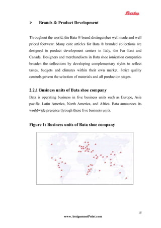  Brands & Product Development
Throughout the world, the Bata ® brand distinguishes well made and well
priced footwear. Many core articles for Bata ® branded collections are
designed in product development centers in Italy, the Far East and
Canada. Designers and merchandisers in Bata shoe ionization companies
broaden the collections by developing complementary styles to reflect
tastes, budgets and climates within their own market. Strict quality
controls govern the selection of materials and all production stages.
2.2.1 Business units of Bata shoe company
Bata is operating business in five business units such as Europe, Asia
pacific, Latin America, North America, and Africa. Bata announces its
worldwide presence through these five business units.
Figure 1: Business units of Bata shoe company
www.AssignmentPoint.com
15
 