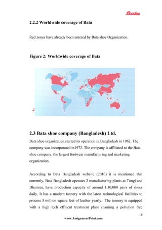 2.2.2 Worldwide coverage of Bata
Red zones have already been entered by Bata shoe Organization.
Figure 2: Worldwide coverage of Bata
2.3 Bata shoe company (Bangladesh) Ltd.
Bata shoe organization started its operation in Bangladesh in 1962. The
company was incorporated in1972. The company is affiliated to the Bata
shoe company, the largest footwear manufacturing and marketing
organization.
According to Bata Bangladesh website (2010) it is mentioned that
currently, Bata Bangladesh operates 2 manufacturing plants at Tongi and
Dhamrai, have production capacity of around 1,10,000 pairs of shoes
daily. It has a modern tannery with the latest technological facilities to
process 5 million square feet of leather yearly. The tannery is equipped
with a high tech effluent treatment plant ensuring a pollution free
www.AssignmentPoint.com
16
 