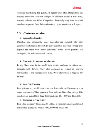 Through maintaining the quality. In recent times Bata Bangladesh has
lunched more then 180 new designs for different brands in their men,
women, children and infant Categories. Eventually they have received
excellent responses from their various target groups on the new designs.
2.3.1 Customer service
 personalized service
Qualified and enthusiastic sales associates are engaged who take
customer’s satisfaction to heart. In many countries customer service goes
beyond the store with home deliveries, orders made possible via
catalogues, the web or even call centers.
 Guaranteed customer satisfaction
In any Bata store in the world they repair, exchange or refund any
products with defects. They also exchange or refund on unworn
merchandise if one changes one’s mind. Proof of purchase is required for
refunds.
 Bata Gift Voucher
Bata gift vouchers are like cash coupons that can be used by customers to
make purchases of Bata products from selected Bata shoe stores. Gift
vouchers are available in three denominations- Tk. 1,000 and Tk. 2,000.
 Customer service center
Bata Shoe Company (Bangladesh) Ltd has a customer service center and
the contract address is: Phone: +88029800501-5 Ext: 209
www.AssignmentPoint.com
19
 