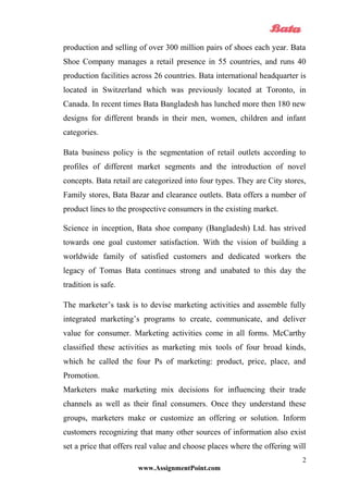 production and selling of over 300 million pairs of shoes each year. Bata
Shoe Company manages a retail presence in 55 countries, and runs 40
production facilities across 26 countries. Bata international headquarter is
located in Switzerland which was previously located at Toronto, in
Canada. In recent times Bata Bangladesh has lunched more then 180 new
designs for different brands in their men, women, children and infant
categories.
Bata business policy is the segmentation of retail outlets according to
profiles of different market segments and the introduction of novel
concepts. Bata retail are categorized into four types. They are City stores,
Family stores, Bata Bazar and clearance outlets. Bata offers a number of
product lines to the prospective consumers in the existing market.
Science in inception, Bata shoe company (Bangladesh) Ltd. has strived
towards one goal customer satisfaction. With the vision of building a
worldwide family of satisfied customers and dedicated workers the
legacy of Tomas Bata continues strong and unabated to this day the
tradition is safe.
The marketer’s task is to devise marketing activities and assemble fully
integrated marketing’s programs to create, communicate, and deliver
value for consumer. Marketing activities come in all forms. McCarthy
classified these activities as marketing mix tools of four broad kinds,
which he called the four Ps of marketing: product, price, place, and
Promotion.
Marketers make marketing mix decisions for influencing their trade
channels as well as their final consumers. Once they understand these
groups, marketers make or customize an offering or solution. Inform
customers recognizing that many other sources of information also exist
set a price that offers real value and choose places where the offering will
www.AssignmentPoint.com
2
 