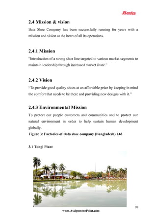 2.4 Mission & vision
Bata Shoe Company has been successfully running for years with a
mission and vision at the heart of all its operations.
2.4.1 Mission
“Introduction of a strong shoe line targeted to various market segments to
maintain leadership through increased market share.”
2.4.2 Vision
“To provide good quality shoes at an affordable price by keeping in mind
the comfort that needs to be there and providing new designs with it.”
2.4.3 Environmental Mission
To protect our people customers and communities and to protect our
natural environment in order to help sustain human development
globally.
Figure 3: Factories of Bata shoe company (Bangladesh) Ltd.
3.1 Tongi Plant
www.AssignmentPoint.com
20
 