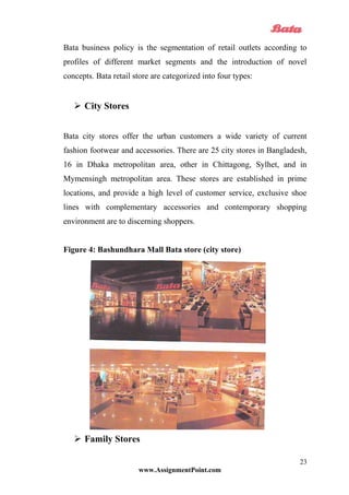 Bata business policy is the segmentation of retail outlets according to
profiles of different market segments and the introduction of novel
concepts. Bata retail store are categorized into four types:
 City Stores
Bata city stores offer the urban customers a wide variety of current
fashion footwear and accessories. There are 25 city stores in Bangladesh,
16 in Dhaka metropolitan area, other in Chittagong, Sylhet, and in
Mymensingh metropolitan area. These stores are established in prime
locations, and provide a high level of customer service, exclusive shoe
lines with complementary accessories and contemporary shopping
environment are to discerning shoppers.
Figure 4: Bashundhara Mall Bata store (city store)
 Family Stores
www.AssignmentPoint.com
23
 