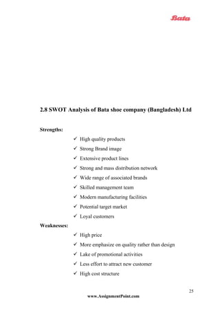 2.8 SWOT Analysis of Bata shoe company (Bangladesh) Ltd
Strengths:
 High quality products
 Strong Brand image
 Extensive product lines
 Strong and mass distribution network
 Wide range of associated brands
 Skilled management team
 Modern manufacturing facilities
 Potential target market
 Loyal customers
Weaknesses:
 High price
 More emphasize on quality rather than design
 Lake of promotional activities
 Less effort to attract new customer
 High cost structure
www.AssignmentPoint.com
25
 