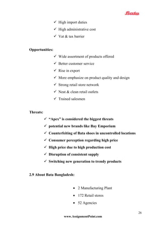  High import duties
 High administrative cost
 Vat & tax barrier
Opportunities:
 Wide assortment of products offered
 Better customer service
 Rise in export
 More emphasize on product quality and design
 Strong retail store network
 Neat & clean retail outlets
 Trained salesmen
Threats:
 “Apex” is considered the biggest threats
 potential new brands like Bay Emporium
 Counterfeiting of Bata shoes in uncontrolled locations
 Consumer perception regarding high price
 High price due to high production cost
 Disruption of consistent supply
 Switching new generation to trendy products
2.9 About Bata Bangladesh:
• 2 Manufacturing Plant
• 172 Retail stores
• 52 Agencies
www.AssignmentPoint.com
26
 