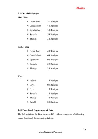 2.12 No of the Design
Men Shoe
 Dress shoe 31 Designs
 Casual shoe 48 Designs
 Sports shoe 38 Designs
 Sandals 53 Designs
 Thongs 32 Designs
Ladies shoe
 Dress shoe 49 Designs
 Casual shoe 69 Designs
 Sports shoe 02 Designs
 Sandals 53 Designs
 Thongs 28 Designs
Kids
 Infants 13 Designs
 Boys 03 Designs
 Girls 13 Designs
 Sandals 14 Designs
 Thongs 10 Designs
 Scholl 08 Designs
2.13 Functional Department of Bata
The full activities the Bata shoe co (BD) Ltd are composed of following
major functional department activities.
www.AssignmentPoint.com
28
 