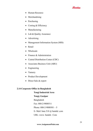 • Human Resource
• Merchandising
• Purchasing
• Costing & Efficiency
• Manufacturing
• Lab & Quality Assurance
• Advertising
• Management Information System (MIS)
• Retail
• Wholesale
• Finance & Administration
• Central Distribution Center (CDC)
• Associates Business Unit (ABU)
• Engineering
• Tannery
• Product Development
• Direct Sale & export
2.14 Corporate Office in Bangladesh
Tongi Industrial Area
Tongi, Gazipur
Bangladesh
Fax: 880-2-9800511
Phone: 880-2-9800501 – 5
E- Mail: bata 518 @ batabd .com
URL: www. batabd . Com
www.AssignmentPoint.com
29
 