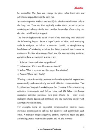 be accessible. The firm can change its price, sales force size and
advertising expenditures in the short run.
It can develop new products and modify its distribution channels only in
the long run. Thus the firm typically makes fewer period to period
marketing mix changes in the short run then the number of marketing mix
decision variables might suggest.
The four Ps represent the seller’s view of the marketing tools available
for influencing buyers. From a buyer’s point of view, each marketing
tools is designed to deliver a customer benefit. A complementary
breakdown of marketing activities has been proposed that centers on
customers. Its four dimensions (Siva) and the corresponding customer
questions these are designed to answer are;
1. Solution: How can I solve my problem?
2. Information: Where can I learn more about it?
3. Value: What is my total sacrifice to get this solution?
4. Access: Where can I find it?
Winning companies satisfy customer needs and surpass their expectations
economically and conveniently and with effective communication. Two
key themes of integrated marketing are that (1) many different marketing
activities communicate and deliver value and (2) When coordinated
marketing activities maximize their joint effects. In other words
marketers should design and implement any one marketing activity with
all other activities in mind.
For example, using an integrated communication strategy means
choosing communication options that reinforce and complement each
other. A marketer might selectively employ television, radio and print
advertising, public relations and events, and PR and web site
www.AssignmentPoint.com
3
 