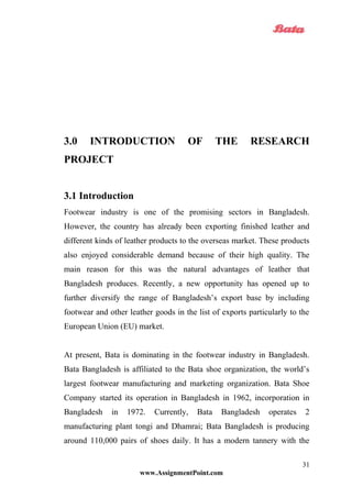 3.0 INTRODUCTION OF THE RESEARCH
PROJECT
3.1 Introduction
Footwear industry is one of the promising sectors in Bangladesh.
However, the country has already been exporting finished leather and
different kinds of leather products to the overseas market. These products
also enjoyed considerable demand because of their high quality. The
main reason for this was the natural advantages of leather that
Bangladesh produces. Recently, a new opportunity has opened up to
further diversify the range of Bangladesh’s export base by including
footwear and other leather goods in the list of exports particularly to the
European Union (EU) market.
At present, Bata is dominating in the footwear industry in Bangladesh.
Bata Bangladesh is affiliated to the Bata shoe organization, the world’s
largest footwear manufacturing and marketing organization. Bata Shoe
Company started its operation in Bangladesh in 1962, incorporation in
Bangladesh in 1972. Currently, Bata Bangladesh operates 2
manufacturing plant tongi and Dhamrai; Bata Bangladesh is producing
around 110,000 pairs of shoes daily. It has a modern tannery with the
www.AssignmentPoint.com
31
 