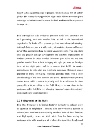 largest technological facilities of process 5 million square feet of leather
yearly. The tannery is equipped with high – tech effluent treatment plant
ensuring a pollution free environment for both workers and locality where
they operate.
Bata’s strength lies in its worldwide presence. While local companies are
self- governing, each one benefits from its link to the international
organization for back- office systems, product innovations and sourcing.
Although Bata operates in a wide variety of markets, climates and buying
power Bata companies share the same leadership points. Two important
ones are product concept development and constant improvement of
business process in order to offer customers great value and the best
possible service. Bata strives to supply the right products, at the right
time, at the right price, and in a manner that fulfill its service
commitments to both retail and wholesale customers. Historical strong
presence in many developing countries provides them with a deep
understanding of the local cultures and needs. Therefore their position
entices them tackle concerns in priority with local initiatives in close
partnership with specialists on the field. However to say closer to the
customers and to fulfill the ever changing customer’s needs, the customer
assessment plays a significant role.
3.2 Background of the Study
Bata Shoe Company is the market leader in the footwear industry since
its operation in Bangladesh. The name Bata achieved such a position in
the customers mind that whenever they hared the name of Bata, footwear
with high quality comes into their mind. Bata has been serving its
customers with wide assortment of products for about five decades and
www.AssignmentPoint.com
32
 