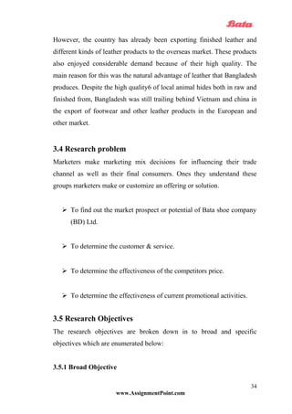 However, the country has already been exporting finished leather and
different kinds of leather products to the overseas market. These products
also enjoyed considerable demand because of their high quality. The
main reason for this was the natural advantage of leather that Bangladesh
produces. Despite the high quality6 of local animal hides both in raw and
finished from, Bangladesh was still trailing behind Vietnam and china in
the export of footwear and other leather products in the European and
other market.
3.4 Research problem
Marketers make marketing mix decisions for influencing their trade
channel as well as their final consumers. Ones they understand these
groups marketers make or customize an offering or solution.
 To find out the market prospect or potential of Bata shoe company
(BD) Ltd.
 To determine the customer & service.
 To determine the effectiveness of the competitors price.
 To determine the effectiveness of current promotional activities.
3.5 Research Objectives
The research objectives are broken down in to broad and specific
objectives which are enumerated below:
3.5.1 Broad Objective
www.AssignmentPoint.com
34
 