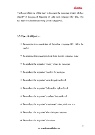 The board objective of the study is to assess the customer priority of shoe
industry in Bangladesh focusing on Bata shoe company (BD) Ltd. This
has been broken into following specific objectives.
3.5.2 Specific Objectives
 To examine the current state of Bata shoe company (BD) Ltd in the
market
 To examine the perception about Bata shoe in consumer mind
 To analyze the impact of Quality shoes for customer
 To analyze the impact of Comfort for customer
 To analyze the impact of value for price offered
 To analyze the impact of fashionable style offered
 To analyze the impact of brands of shoes offered
 To analyze the impact of selection of colors, style and size
 To analyze the impact of advertising on customer
 To analyze the impact of placement
www.AssignmentPoint.com
35
 