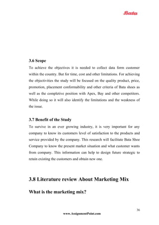 3.6 Scope
To achieve the objectives it is needed to collect data form customer
within the country. But for time, cost and other limitations. For achieving
the objectivities the study will be focused on the quality product, price,
promotion, placement conformability and other criteria of Bata shoes as
well as the completive position with Apex, Bay and other competitors.
While doing so it will also identify the limitations and the weakness of
the issue.
3.7 Benefit of the Study
To survive in an ever growing industry, it is very important for any
company to know its customers level of satisfaction to the products and
service provided by the company. This research will facilitate Bata Shoe
Company to know the present market situation and what customer wants
from company. This information can help to design future strategic to
retain existing the customers and obtain new one.
3.8 Literature review About Marketing Mix
What is the marketing mix?
www.AssignmentPoint.com
36
 