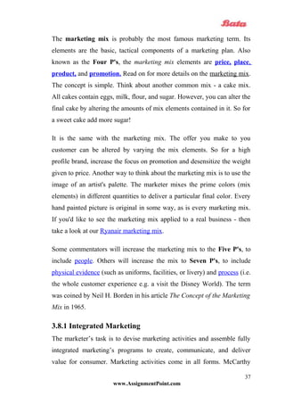 The marketing mix is probably the most famous marketing term. Its
elements are the basic, tactical components of a marketing plan. Also
known as the Four P's, the marketing mix elements are price, place,
product, and promotion. Read on for more details on the marketing mix.
The concept is simple. Think about another common mix - a cake mix.
All cakes contain eggs, milk, flour, and sugar. However, you can alter the
final cake by altering the amounts of mix elements contained in it. So for
a sweet cake add more sugar!
It is the same with the marketing mix. The offer you make to you
customer can be altered by varying the mix elements. So for a high
profile brand, increase the focus on promotion and desensitize the weight
given to price. Another way to think about the marketing mix is to use the
image of an artist's palette. The marketer mixes the prime colors (mix
elements) in different quantities to deliver a particular final color. Every
hand painted picture is original in some way, as is every marketing mix.
If you'd like to see the marketing mix applied to a real business - then
take a look at our Ryanair marketing mix.
Some commentators will increase the marketing mix to the Five P's, to
include people. Others will increase the mix to Seven P's, to include
physical evidence (such as uniforms, facilities, or livery) and process (i.e.
the whole customer experience e.g. a visit the Disney World). The term
was coined by Neil H. Borden in his article The Concept of the Marketing
Mix in 1965.
3.8.1 Integrated Marketing
The marketer’s task is to devise marketing activities and assemble fully
integrated marketing’s programs to create, communicate, and deliver
value for consumer. Marketing activities come in all forms. McCarthy
www.AssignmentPoint.com
37
 