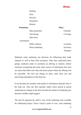 Packing
Sizes
Services
Warranties
Returns
Promotion: Place:
Sales promotion Channels
Advertising Coverage
Sales force
Assortments
Public relations Locations
Direct marketing Inventory
Transport
Marketers make marketing mix decisions for influencing their trade
channels as well as their final consumers. Once they understand these
groups, marketers make or customize an offering or solution. Inform
customers recognizing that many other sources of information also exist
set a price that offers real value and choose places where the offering will
be accessible. The firm can change its price, sales force size and
advertising expenditures in the short run.
It can develop new products and modify its distribution channels only in
the long run. Thus the firm typically makes fewer period to period
marketing mix changes in the short run then the number of marketing mix
decision variables might suggest.
The four Ps represent the seller’s view of the marketing tools available
for influencing buyers. From a buyer’s point of view, each marketing
www.AssignmentPoint.com
39
 