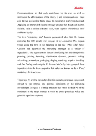 Communications, so that each contributes on its own as well as
improving the effectiveness of the others. E ach communications must
also deliver a consistent brand image to customer at every brand contact.
Applying an intergraded channel strategy ensures that direct and indirect
channel, such as online and retail sales, work together to maximize sales
and brand equity.
The term "marketing mix" became popularized after Neil H. Borden
published his 1964 article, The Concept of the Marketing Mix. Borden
began using the term in his teaching in the late 1940's after James
Culliton had described the marketing manager as a "mixer of
ingredients". The ingredients in Borden's marketing mix included product
planning, pricing, branding, distribution channels, personal selling,
advertising, promotions, packaging, display, servicing, physical handling,
and fact finding and analysis. E. Jerome McCarthy later grouped these
ingredients into the four categories that today are known as the 4 P's of
marketing, depicted below:
These four P's are the parameters that the marketing manager can control,
subject to the internal and external constraints of the marketing
environment. The goal is to make decisions that center the four P's on the
customers in the target market in order to create perceived value and
generate a positive response
www.AssignmentPoint.com
4
 