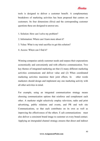 tools is designed to deliver a customer benefit. A complementary
breakdown of marketing activities has been proposed that centers on
customers. Its four dimensions (Siva) and the corresponding customer
questions these are designed to answer are;
1. Solution: How can I solve my problem?
2. Information: Where can I learn more about it?
3. Value: What is my total sacrifice to get this solution?
4. Access: Where can I find it?
Winning companies satisfy customer needs and surpass their expectations
economically and conveniently and with effective communication. Two
key themes of integrated marketing are that (1) many different marketing
activities communicate and deliver value and (2) When coordinated
marketing activities maximize their joint effects. In other words
marketers should design and implement any one marketing activity with
all other activities in mind.
For example, using an integrated communication strategy means
choosing communication options that reinforce and complement each
other. A marketer might selectively employ television, radio and print
advertising, public relations and events, and PR and web site
Communications, so that each contributes on its own as well as
improving the effectiveness of the others. E ach communications must
also deliver a consistent brand image to customer at every brand contact.
Applying an intergraded channel strategy ensures that direct and indirect
www.AssignmentPoint.com
40
 