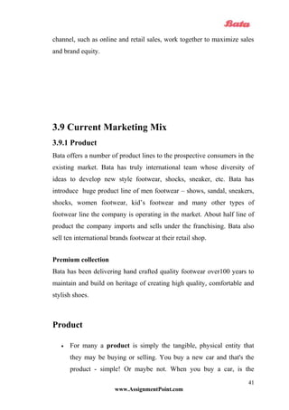 channel, such as online and retail sales, work together to maximize sales
and brand equity.
3.9 Current Marketing Mix
3.9.1 Product
Bata offers a number of product lines to the prospective consumers in the
existing market. Bata has truly international team whose diversity of
ideas to develop new style footwear, shocks, sneaker, etc. Bata has
introduce huge product line of men footwear – shows, sandal, sneakers,
shocks, women footwear, kid’s footwear and many other types of
footwear line the company is operating in the market. About half line of
product the company imports and sells under the franchising. Bata also
sell ten international brands footwear at their retail shop.
Premium collection
Bata has been delivering hand crafted quality footwear over100 years to
maintain and build on heritage of creating high quality, comfortable and
stylish shoes.
Product
• For many a product is simply the tangible, physical entity that
they may be buying or selling. You buy a new car and that's the
product - simple! Or maybe not. When you buy a car, is the
www.AssignmentPoint.com
41
 