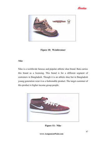 Figure 10: Weinbrenner
Nike
Nike is a worldwide famous and popular athletic shoe brand. Bata carries
this brand as a licensing. This brand is for a different segment of
customers in Bangladesh. Though it is an athlete shoe but in Bangladesh
young generation wear it as a fashionable product. The target customer of
this product is higher income group people.
Figure 11: Nike
www.AssignmentPoint.com
47
 