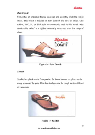 Bata Comfit
Comfit has an important feature in design and assembly of all the comfit
shoes. This brand is focused on both comfort and style of shoes. Unit
rubber, PVC, PU or TRR sole are commonly used in this brand. “Get
comfortable today” is a tagline commonly associated with this range of
shoes.
Figure 14: Bata Comfit
Sandak
Sandak is a plastic made Bata product for lower income people to use in
every season of the year. This shoe is also made for rough use for all level
of customers.
Figure 15: Sandak
www.AssignmentPoint.com
49
 