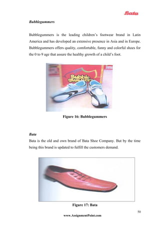 Bubblegummers
Bubblegummers is the leading children’s footwear brand in Latin
America and has developed an extensive presence in Asia and in Europe.
Bubblegummers offers quality, comfortable, funny and colorful shoes for
the 0 to 9 age that assure the healthy growth of a child’s foot.
Figure 16: Bubblegummers
Bata
Bata is the old and own brand of Bata Shoe Company. But by the time
being this brand is updated to fulfill the customers demand.
Figure 17: Bata
www.AssignmentPoint.com
50
 