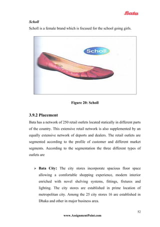 Scholl
Scholl is a female brand which is focused for the school going girls.
Figure 20: Scholl
3.9.2 Placement
Bata has a network of 250 retail outlets located statically in different parts
of the country. This extensive retail network is also supplemented by an
equally extensive network of deports and dealers. The retail outlets are
segmented according to the profile of customer and different market
segments. According to the segmentation the three different types of
outlets are
 Bata City: The city stores incorporate spacious floor space
allowing a comfortable shopping experience, modern interior
enriched with novel shelving systems, fittings, fixtures and
lighting. The city stores are established in prime location of
metropolitan city. Among the 25 city stores 16 are established in
Dhaka and other in major business area.
www.AssignmentPoint.com
52
 
