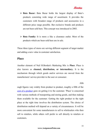  Bata Bazar: Bata Bazar holds the largest display of Bata’s
products consisting wide range of assortment. It provides the
customers with broadest range of products and accessories in a
different price range possible. But exclusive brands and products
are not been sold here. This concept was introduced in 2003.
 Bata Family: It is more a like a clearance outlet. Most of the
products which are been sold here are in sale.
These three types of stores are serving different segment of target market
and adding a new value in customer satisfaction.
Place
Another element of Neil H.Borden's Marketing Mix is Place. Place is
also known as channel, distribution, or intermediary. It is the
mechanism through which goods and/or services are moved from the
manufacturer/ service provider to the user or consumer.
Alth
ough figures vary widely from product to product, roughly a fifth of the
cost of a product goes on getting it to the customer. 'Place' is concerned
with various methods of transporting and storing goods, and then making
them available for the customer. Getting the right product to the right
place at the right time involves the distribution system. The choice of
distribution method will depend on a variety of circumstances. It will be
more convenient for some manufacturers to sell to wholesalers who then
sell to retailers, while others will prefer to sell directly to retailers or
customers.
www.AssignmentPoint.com
53
 