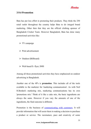 3.9.4 Promotion
Bata has put less effort in promoting their products. They think the 250
retail outlet throughout the country helps Bata to do integral brand
marketing. Other then that they are the official clothing sponsor of
Bangladesh Cricket Team. However Bangladesh, Bata has done many
promotional activities like:
 TV campaign
 Print advertisement
 Outdoor (Billboard)
 Web based E- flyer, SMS
Among all those promotional activities they have emphasized on outdoor
advertising in Bangladesh.
Another one of the 4P's is promotion. This includes all of the tools
available to the marketer for 'marketing communication'. As with Neil
H.Borden's marketing mix, marketing communications has its own
'promotions mix.' Think of it like a cake mix, the basic ingredients are
always the same. However if you vary the amounts of one of the
ingredients, the final outcome is different.
Promotion is the business of communicating with customers. It will
provide information that will assist them in making a decision to purchase
a product or service. The razzmatazz, pace and creativity of some
www.AssignmentPoint.com
55
 
