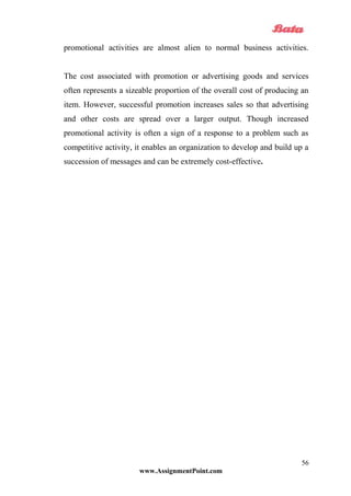 promotional activities are almost alien to normal business activities.
The cost associated with promotion or advertising goods and services
often represents a sizeable proportion of the overall cost of producing an
item. However, successful promotion increases sales so that advertising
and other costs are spread over a larger output. Though increased
promotional activity is often a sign of a response to a problem such as
competitive activity, it enables an organization to develop and build up a
succession of messages and can be extremely cost-effective.
www.AssignmentPoint.com
56
 