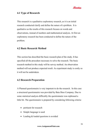 4.1 Type of Research
This research is a qualitative exploratory research, as it is an initial
research conducted clarify and define the nature of a problem. It is
qualitative as the results of this research focuses on words and
observations, instead of numbers and mathematical analysis. At first an
exploratory research has been conducted to define the nature of the
problem.
4.2 Basic Research Method
This section has described the basic research plan of the study. It has
specified all the procedure necessary to solve the research. The basic
research method in this study will be survey method. An observation
method will not produce expected result. As experiment study is costly so
it will not be undertaken.
4.3 Research Preparation
A Planned questionnaire is very impotent to do the research. In this case
a structured questionnaire was provided by Bata Shoe Company. Due to
some statistical analysis difficultly the questionnaire was rephrased a
little bit. The questionnaire is prepared by considering following criteria:
• pertinent for research
• Simple language is used
• Leading & loaded questions is avoided
www.AssignmentPoint.com
58
 