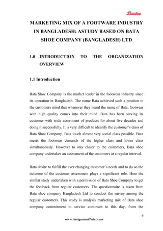 MARKETING MIX OF A FOOTWARE INDUSTRY
IN BANGLADESH: ASTUDY BASED ON BATA
SHOE COMPANY (BANGLADESH) LTD
1.0 INTRODUCTION TO THE ORGANIZATION
OVERVIEW
1.1 Introduction
Bata Shoe Company is the market leader in the footwear industry since
its operation in Bangladesh. The name Bata achieved such a position in
the customers mind that whenever they heard the name of Bata, footwear
with high quality comes into their mind. Bata has been serving its
customer with wide assortment of products for about five decades and
doing it successfully. It is very difficult to identify the customer’s class of
Bata Shoe Company. Bata touch almost very social class possible. Bata
meets the footwear demands of the higher class and lower class
simultaneously. However to stay closer to the customers, Bata shoe
company undertakes an assessment of the customers at a regular interval.
Bata desire to fulfill the ever changing customer’s needs and to do so the
outcome of the customer assessment plays a significant role. Here the
similar study undertaken with a permission of Bata Shoe Company to get
the feedback from regular customers. The questionnaire is taken from
Bata shoe company Bangladesh Ltd to conduct the survey among the
regular customers. This study is analysis marketing mix of Bata shoe
company commitment to service continues to this day, from the
www.AssignmentPoint.com
6
 