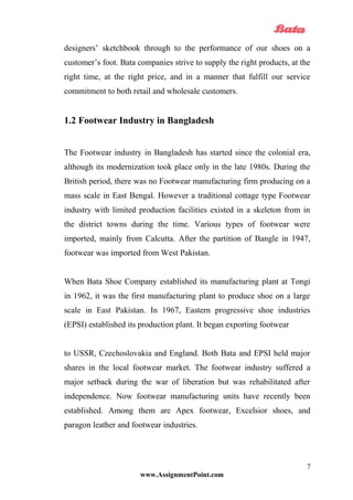 designers’ sketchbook through to the performance of our shoes on a
customer’s foot. Bata companies strive to supply the right products, at the
right time, at the right price, and in a manner that fulfill our service
commitment to both retail and wholesale customers.
1.2 Footwear Industry in Bangladesh
The Footwear industry in Bangladesh has started since the colonial era,
although its modernization took place only in the late 1980s. During the
British period, there was no Footwear manufacturing firm producing on a
mass scale in East Bengal. However a traditional cottage type Footwear
industry with limited production facilities existed in a skeleton from in
the district towns during the time. Various types of footwear were
imported, mainly from Calcutta. After the partition of Bangle in 1947,
footwear was imported from West Pakistan.
When Bata Shoe Company established its manufacturing plant at Tongi
in 1962, it was the first manufacturing plant to produce shoe on a large
scale in East Pakistan. In 1967, Eastern progressive shoe industries
(EPSI) established its production plant. It began exporting footwear
to USSR, Czechoslovakia and England. Both Bata and EPSI held major
shares in the local footwear market. The footwear industry suffered a
major setback during the war of liberation but was rehabilitated after
independence. Now footwear manufacturing units have recently been
established. Among them are Apex footwear, Excelsior shoes, and
paragon leather and footwear industries.
www.AssignmentPoint.com
7
 
