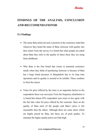 FINDINGS OF THE ANALYSIS, CONCLUSION
AND RECCOMENDATIONSD
5.1 Findings
• The name Bata achieved such a position in the customers mind that
whenever they heard the name of Bata, footwear with quality into
their mind. From the survey it is found that when people are asked
about Bata they refer to the quality of shoes those they are using
from childhood.
• Why Bata is the first brand that comes to potential customers
minds when they think of purchasing footwear is because of Bata
has a huge brand presence in Bangladesh due to its long time
operations and its quality is seemed to be reliable. These combine
to from the reason.
• Value for price offered by the store is an important factors to the
respondents those was surveyed. From the frequency distribution it
is found that almost 85% respondent were more or less agree with
the fact that value for price offered by the customer. Base on the
quality of Bata most of the people said Bata’s price is fair
reasonable then the others. Although there are some shoes which
are highly priced by Bata, but those are of push quality. To
maintain the higher quality prices are little high.
www.AssignmentPoint.com
70
 