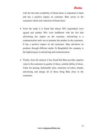 with the fact that availability of brand shoes is important to them
and has a positive impact on customer. Bata serves to the
customers which rich collection of brand shoes.
• From the study it is found that almost 30% respondents were
agreed and another 30% were indifferent with the fact that
advertising has impact on the customer. Advertising is a
communication tools use to promote the product to the customers.
It has a positive impact on the customers. Bata advertises its
products through different media. In Bangladesh the company is
the highest payer in advertising and communication.
• Finally, from the analysis it has found that Bata provides superior
value to the customers in quality of shoes, comfort ability of shoes,
Value for pricing, fashionable style, selections of colors, brands,
advertising and design all of these bring Bata close to the
customers.
www.AssignmentPoint.com
72
 