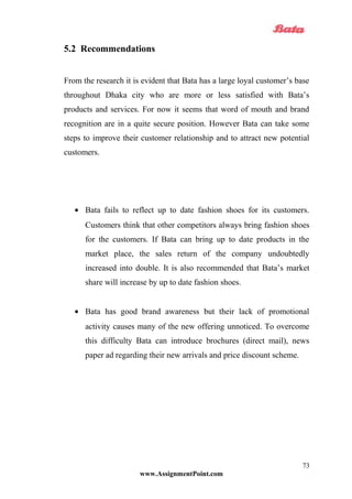5.2 Recommendations
From the research it is evident that Bata has a large loyal customer’s base
throughout Dhaka city who are more or less satisfied with Bata’s
products and services. For now it seems that word of mouth and brand
recognition are in a quite secure position. However Bata can take some
steps to improve their customer relationship and to attract new potential
customers.
• Bata fails to reflect up to date fashion shoes for its customers.
Customers think that other competitors always bring fashion shoes
for the customers. If Bata can bring up to date products in the
market place, the sales return of the company undoubtedly
increased into double. It is also recommended that Bata’s market
share will increase by up to date fashion shoes.
• Bata has good brand awareness but their lack of promotional
activity causes many of the new offering unnoticed. To overcome
this difficulty Bata can introduce brochures (direct mail), news
paper ad regarding their new arrivals and price discount scheme.
www.AssignmentPoint.com
73
 