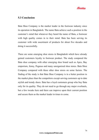 5.3 Conclusion
Bata Shoe Company is the market leader in the footwear industry since
its operation in Bangladesh. The name Bata achieve such a position in the
customer’s mind that whenever they heard the name of Bata, a footwear
with high quality comes in to their mind. Bata has been serving its
customer with wide assortment of products for about five decades and
doing it successfully.
There are some emerging shoe stores in Bangladesh which have already
gained customers loyalty in footwear product. The study compared the
Bata shoe company with other emerging shoe brand such as Apex, Bay
emporium, Jenny, Pegasus and many unorganized shoe stores. Bata Shoe
Company compared with these other shoe stores on some factors. The
finding of the study is that Bata Shoe Company is in a better position in
the market place than the competitors except serving customers up to date
stylish and trendy shoes. Bata has a loyal customers group who buy Bata
only for its quality. They do not need to go through any major overhauls,
but a few tweaks here and there can improve upon their current position
and secure them as the market leader in times to come.
www.AssignmentPoint.com
74
 