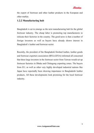 the export of footwear and other leather products in the European and
other market.
1.2.2 Manufacturing hub
Bangladesh is set to emerge as the next manufacturing hub for the global
footwear industry. The cheap labor is promoting top manufacturers to
relocate their factories in the country. The good news is that a number of
foreign investors as well as buyers have already shown interest in
Bangladesh’s leather and footwear sector.
Recently, the president of the Bangladesh finished leather, leather goods
and footwear exporters association (BFLLGFEA) informed all concerned
that three large investors in the footwear sector from Taiwan would set up
footwear factories in Dhaka and Chittagong exporting zones. The buyers
from EU, as well as other very highly developed industrial nations like
Japan have reportedly been showing importance in Bangladeshi leather
products. All these developments look promising for the local footwear
industry.
www.AssignmentPoint.com
9
 