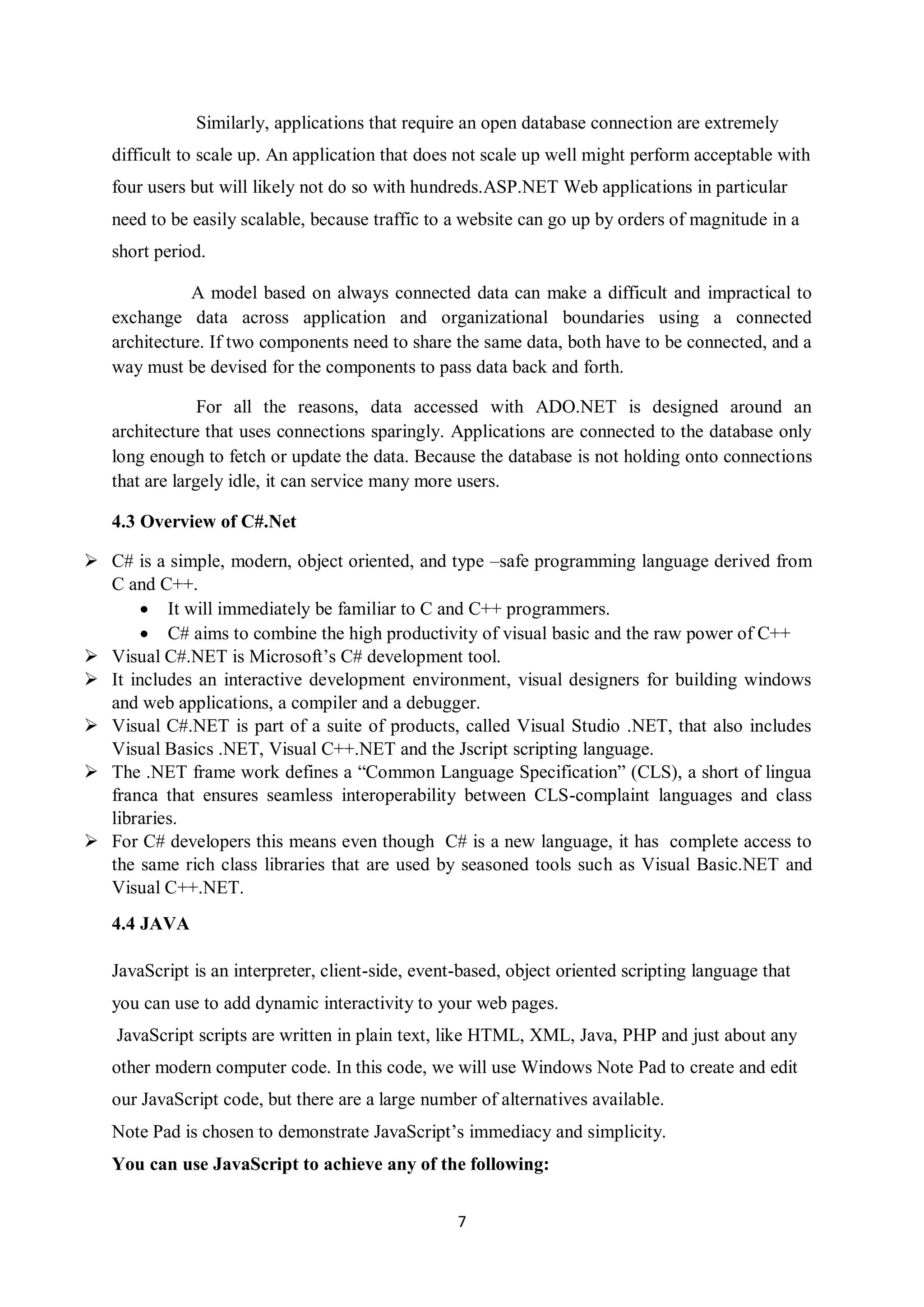 7
Similarly, applications that require an open database connection are extremely
difficult to scale up. An application that does not scale up well might perform acceptable with
four users but will likely not do so with hundreds.ASP.NET Web applications in particular
need to be easily scalable, because traffic to a website can go up by orders of magnitude in a
short period.
A model based on always connected data can make a difficult and impractical to
exchange data across application and organizational boundaries using a connected
architecture. If two components need to share the same data, both have to be connected, and a
way must be devised for the components to pass data back and forth.
For all the reasons, data accessed with ADO.NET is designed around an
architecture that uses connections sparingly. Applications are connected to the database only
long enough to fetch or update the data. Because the database is not holding onto connections
that are largely idle, it can service many more users.
4.3 Overview of C#.Net
 C# is a simple, modern, object oriented, and type –safe programming language derived from
C and C++.
 It will immediately be familiar to C and C++ programmers.
 C# aims to combine the high productivity of visual basic and the raw power of C++
 Visual C#.NET is Microsoft’s C# development tool.
 It includes an interactive development environment, visual designers for building windows
and web applications, a compiler and a debugger.
 Visual C#.NET is part of a suite of products, called Visual Studio .NET, that also includes
Visual Basics .NET, Visual C++.NET and the Jscript scripting language.
 The .NET frame work defines a “Common Language Specification” (CLS), a short of lingua
franca that ensures seamless interoperability between CLS-complaint languages and class
libraries.
 For C# developers this means even though C# is a new language, it has complete access to
the same rich class libraries that are used by seasoned tools such as Visual Basic.NET and
Visual C++.NET.
4.4 JAVA
JavaScript is an interpreter, client-side, event-based, object oriented scripting language that
you can use to add dynamic interactivity to your web pages.
JavaScript scripts are written in plain text, like HTML, XML, Java, PHP and just about any
other modern computer code. In this code, we will use Windows Note Pad to create and edit
our JavaScript code, but there are a large number of alternatives available.
Note Pad is chosen to demonstrate JavaScript’s immediacy and simplicity.
You can use JavaScript to achieve any of the following:
 