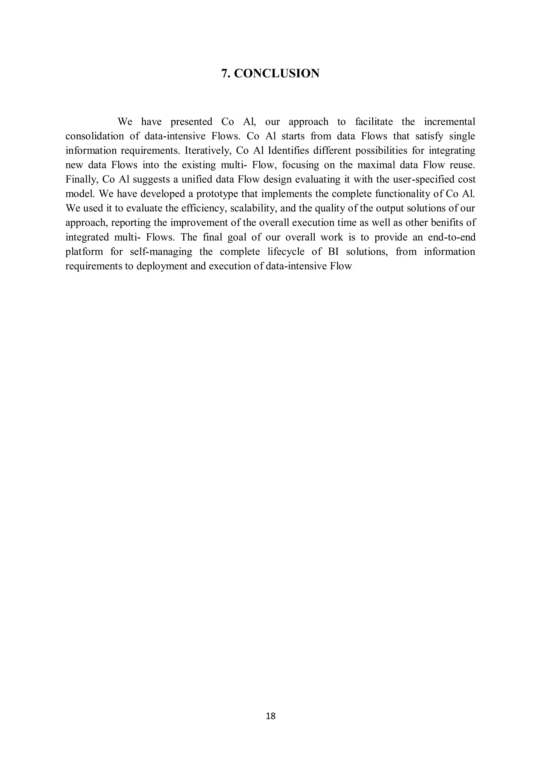 18
7. CONCLUSION
We have presented Co Al, our approach to facilitate the incremental
consolidation of data-intensive Flows. Co Al starts from data Flows that satisfy single
information requirements. Iteratively, Co Al Identifies different possibilities for integrating
new data Flows into the existing multi- Flow, focusing on the maximal data Flow reuse.
Finally, Co Al suggests a unified data Flow design evaluating it with the user-specified cost
model. We have developed a prototype that implements the complete functionality of Co Al.
We used it to evaluate the efficiency, scalability, and the quality of the output solutions of our
approach, reporting the improvement of the overall execution time as well as other benifits of
integrated multi- Flows. The final goal of our overall work is to provide an end-to-end
platform for self-managing the complete lifecycle of BI solutions, from information
requirements to deployment and execution of data-intensive Flow
 