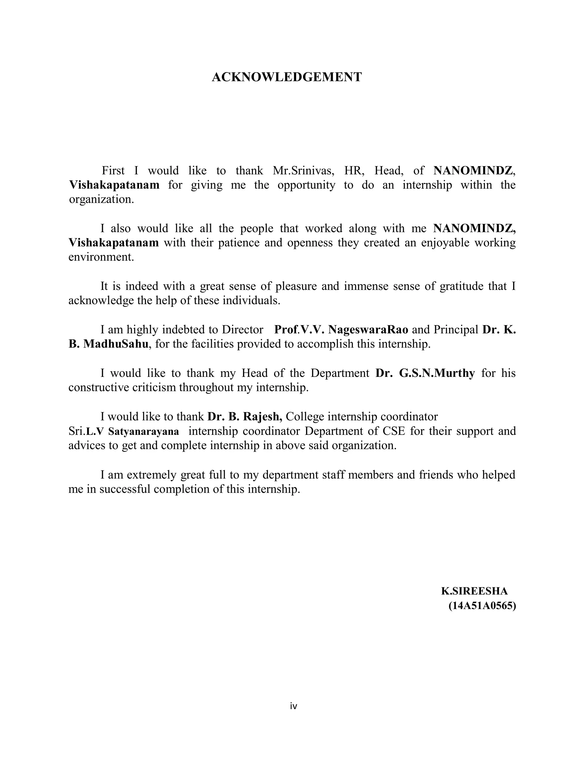 iv
ACKNOWLEDGEMENT
First I would like to thank Mr.Srinivas, HR, Head, of NANOMINDZ,
Vishakapatanam for giving me the opportunity to do an internship within the
organization.
I also would like all the people that worked along with me NANOMINDZ,
Vishakapatanam with their patience and openness they created an enjoyable working
environment.
It is indeed with a great sense of pleasure and immense sense of gratitude that I
acknowledge the help of these individuals.
I am highly indebted to Director Prof.V.V. NageswaraRao and Principal Dr. K.
B. MadhuSahu, for the facilities provided to accomplish this internship.
I would like to thank my Head of the Department Dr. G.S.N.Murthy for his
constructive criticism throughout my internship.
I would like to thank Dr. B. Rajesh, College internship coordinator
Sri.L.V Satyanarayana internship coordinator Department of CSE for their support and
advices to get and complete internship in above said organization.
I am extremely great full to my department staff members and friends who helped
me in successful completion of this internship.
K.SIREESHA
(14A51A0565)
 