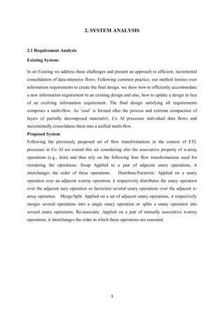 3
2. SYSTEM ANALYSIS
2.1 Requirement Analysis
Existing System:
In an Existing we address these challenges and present an approach to efficient, incremental
consolidation of data-intensive flows. Following common practice, our method iterates over
information requirements to create the final design. we show how to efficiently accommodate
a new information requirement to an existing design and also, how to update a design in lieu
of an evolving information requirement. The final design satisfying all requirements
comprises a multi-flow. As ‘coal’ is formed after the process and extreme compaction of
layers of partially decomposed materials1, Co Al processes individual data flows and
incrementally consolidates them into a unified multi-flow.
Proposed System
Following the previously proposed set of flow transformations in the context of ETL
processes in Co Al we extend this set considering also the associative property of n-array
operations (e.g., Join) and thus rely on the following four flow transformations used for
reordering the operations. Swap Applied to a pair of adjacent unary operations, it
interchanges the order of these operations. Distribute/Factorize. Applied on a unary
operation over an adjacent n-array operation, it respectively distributes the unary operation
over the adjacent nary operation or factorizes several unary operations over the adjacent n-
array operation. Merge/Split. Applied on a set of adjacent unary operations, it respectively
merges several operations into a single unary operation or splits a unary operation into
several unary operations. Re-associate. Applied on a pair of mutually associative n-array
operations, it interchanges the order in which these operations are executed.
 